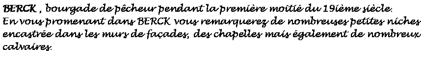 Zone de Texte: BERCK , bourgade de pcheur pendant la premire moiti du 19ime sicle.En vous promenant dans BERCK vous remarquerez de nombreuses petites niches encastre dans les murs de faades, des chapelles mais galement de nombreux calvaires. 