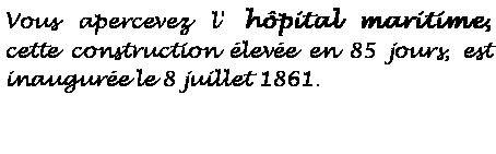 Zone de Texte: Vous apercevez l' hpital maritime, cette construction leve en 85 jours, est inaugure le 8 juillet 1861.