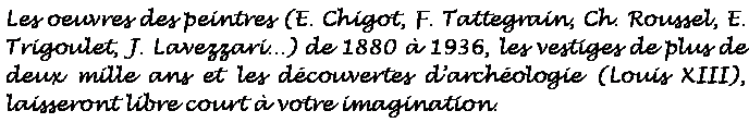 Zone de Texte: Les oeuvres des peintres (E. Chigot, F. Tattegrain, Ch. Roussel, E. Trigoulet, J. Lavezzari...) de 1880  1936, les vestiges de plus de deux mille ans et les dcouvertes darchologie (Louis XIII),  laisseront libre court  votre imagination.